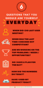 Have I used product today? When did I check out competition last? When did I do last user meeting? All that we are working on, are they the top problems/needs/opportunities? Do I have a plan for the day? How did the numbers do today?